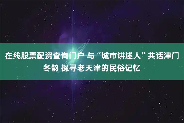 在线股票配资查询门户 与“城市讲述人”共话津门冬韵 探寻老天津的民俗记忆