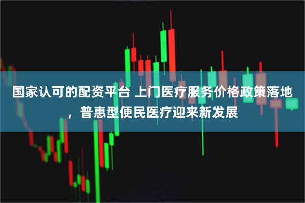 国家认可的配资平台 上门医疗服务价格政策落地，普惠型便民医疗迎来新发展