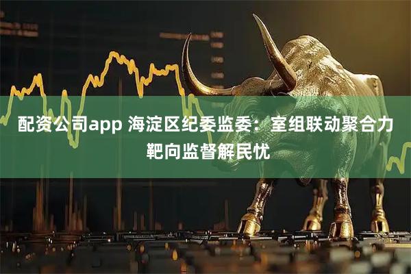 配资公司app 海淀区纪委监委：室组联动聚合力 靶向监督解民忧