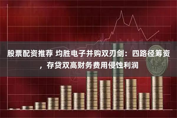 股票配资推荐 均胜电子并购双刃剑：四路径筹资，存贷双高财务费用侵蚀利润